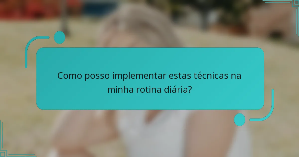 Como posso implementar estas técnicas na minha rotina diária?