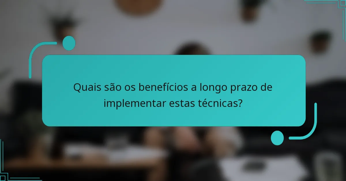 Quais são os benefícios a longo prazo de implementar estas técnicas?